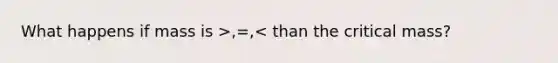 What happens if mass is >,=,< than the critical mass?