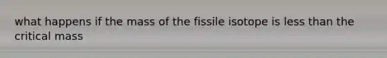 what happens if the mass of the fissile isotope is less than the critical mass