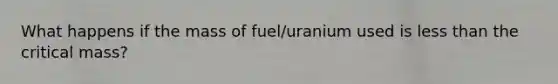 What happens if the mass of fuel/uranium used is less than the critical mass?