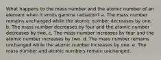 What happens to the mass number and the atomic number of an element when it emits gamma radiation? a. The mass number remains unchanged while the atomic number decreases by one. b. The mass number decreases by four and the atomic number decreases by two. c. The mass number increases by four and the atomic number increases by two. d. The mass number remains unchanged while the atomic number increases by one. e. The mass number and atomic numbers remain unchanged.