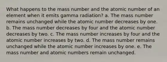 What happens to the mass number and the atomic number of an element when it emits gamma radiation? a. The mass number remains unchanged while the atomic number decreases by one. b. The mass number decreases by four and the atomic number decreases by two. c. The mass number increases by four and the atomic number increases by two. d. The mass number remains unchanged while the atomic number increases by one. e. The mass number and atomic numbers remain unchanged.