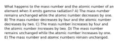 What happens to the mass number and the atomic number of an element when it emits gamma radiation? A) The mass number remains unchanged while the atomic number decreases by one. B) The mass number decreases by four and the atomic number decreases by two. C) The mass number increases by four and the atomic number increases by two. D) The mass number remains unchanged while the atomic number increases by one. E) The mass number and atomic numbers remain unchanged.