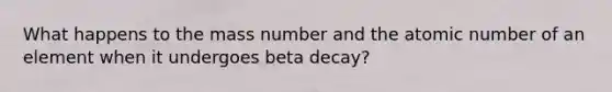 What happens to the mass number and the atomic number of an element when it undergoes beta decay?