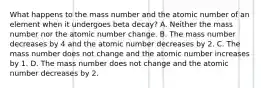 What happens to the mass number and the atomic number of an element when it undergoes beta decay? A. Neither the mass number nor the atomic number change. B. The mass number decreases by 4 and the atomic number decreases by 2. C. The mass number does not change and the atomic number increases by 1. D. The mass number does not change and the atomic number decreases by 2.