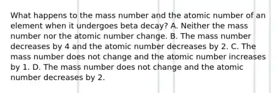 What happens to the mass number and the atomic number of an element when it undergoes beta decay? A. Neither the mass number nor the atomic number change. B. The mass number decreases by 4 and the atomic number decreases by 2. C. The mass number does not change and the atomic number increases by 1. D. The mass number does not change and the atomic number decreases by 2.