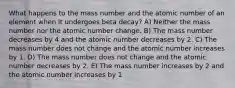 What happens to the mass number and the atomic number of an element when it undergoes beta decay? A) Neither the mass number nor the atomic number change. B) The mass number decreases by 4 and the atomic number decreases by 2. C) The mass number does not change and the atomic number increases by 1. D) The mass number does not change and the atomic number decreases by 2. E) The mass number increases by 2 and the atomic number increases by 1