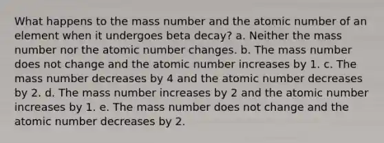 What happens to the mass number and the atomic number of an element when it undergoes beta decay? a. Neither the mass number nor the atomic number changes. b. The mass number does not change and the atomic number increases by 1. c. The mass number decreases by 4 and the atomic number decreases by 2. d. The mass number increases by 2 and the atomic number increases by 1. e. The mass number does not change and the atomic number decreases by 2.