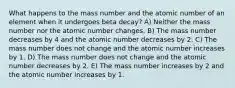 What happens to the mass number and the atomic number of an element when it undergoes beta decay? A) Neither the mass number nor the atomic number changes. B) The mass number decreases by 4 and the atomic number decreases by 2. C) The mass number does not change and the atomic number increases by 1. D) The mass number does not change and the atomic number decreases by 2. E) The mass number increases by 2 and the atomic number increases by 1.