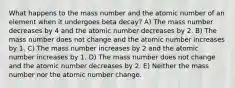 What happens to the mass number and the atomic number of an element when it undergoes beta decay? A) The mass number decreases by 4 and the atomic number decreases by 2. B) The mass number does not change and the atomic number increases by 1. C) The mass number increases by 2 and the atomic number increases by 1. D) The mass number does not change and the atomic number decreases by 2. E) Neither the mass number nor the atomic number change.