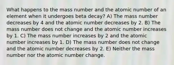 What happens to the mass number and the atomic number of an element when it undergoes beta decay? A) The mass number decreases by 4 and the atomic number decreases by 2. B) The mass number does not change and the atomic number increases by 1. C) The mass number increases by 2 and the atomic number increases by 1. D) The mass number does not change and the atomic number decreases by 2. E) Neither the mass number nor the atomic number change.