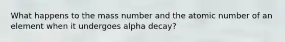 What happens to the mass number and the atomic number of an element when it undergoes alpha decay?