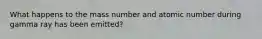 What happens to the mass number and atomic number during gamma ray has been emitted?