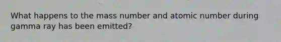 What happens to the mass number and atomic number during gamma ray has been emitted?