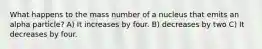 What happens to the mass number of a nucleus that emits an alpha particle? A) It increases by four. B) decreases by two C) It decreases by four.