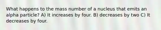 What happens to the mass number of a nucleus that emits an alpha particle? A) It increases by four. B) decreases by two C) It decreases by four.