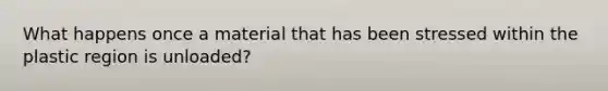 What happens once a material that has been stressed within the plastic region is unloaded?