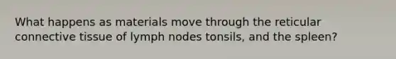 What happens as materials move through the reticular connective tissue of lymph nodes tonsils, and the spleen?