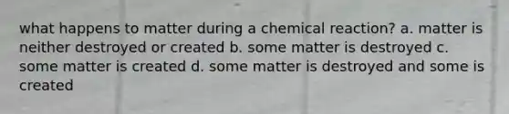 what happens to matter during a chemical reaction? a. matter is neither destroyed or created b. some matter is destroyed c. some matter is created d. some matter is destroyed and some is created