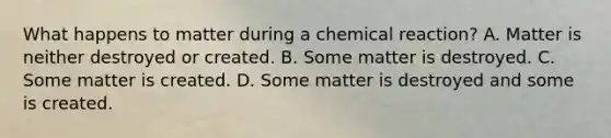 What happens to matter during a chemical reaction? A. Matter is neither destroyed or created. B. Some matter is destroyed. C. Some matter is created. D. Some matter is destroyed and some is created.