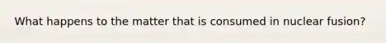 What happens to the matter that is consumed in nuclear fusion?