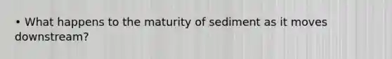 • What happens to the maturity of sediment as it moves downstream?
