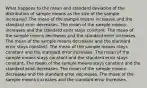 What happens to the mean and standard deviation of the distribution of sample means as the size of the sample increases? The mean of the sample means increases and the standard error decreases. The mean of the sample means increases and the standard error stays constant. The mean of the sample means decreases and the standard error increases. The mean of the sample means decreases and the standard error stays constant. The mean of the sample means stays constant and the standard error increases. The mean of the sample means stays constant and the standard error stays constant. The mean of the sample means stays constant and the standard error decreases. The mean of the sample means decreases and the standard error decreases. The mean of the sample means increases and the standard error increases.