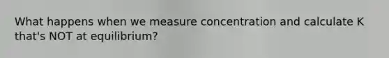 What happens when we measure concentration and calculate K that's NOT at equilibrium?