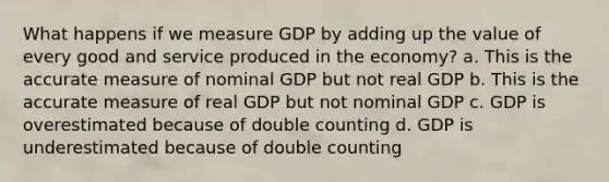 What happens if we measure GDP by adding up the value of every good and service produced in the economy? a. This is the accurate measure of nominal GDP but not real GDP b. This is the accurate measure of real GDP but not nominal GDP c. GDP is overestimated because of double counting d. GDP is underestimated because of double counting