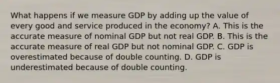 What happens if we measure GDP by adding up the value of every good and service produced in the economy? A. This is the accurate measure of nominal GDP but not real GDP. B. This is the accurate measure of real GDP but not nominal GDP. C. GDP is overestimated because of double counting. D. GDP is underestimated because of double counting.