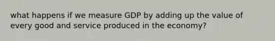 what happens if we measure GDP by adding up the value of every good and service produced in the economy?