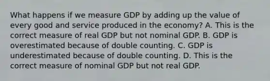 What happens if we measure GDP by adding up the value of every good and service produced in the​ economy? A. This is the correct measure of real GDP but not nominal GDP. B. GDP is overestimated because of double counting. C. GDP is underestimated because of double counting. D. This is the correct measure of nominal GDP but not real GDP.