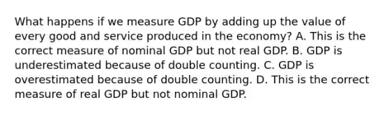 What happens if we measure GDP by adding up the value of every good and service produced in the​ economy? A. This is the correct measure of nominal GDP but not real GDP. B. GDP is underestimated because of double counting. C. GDP is overestimated because of double counting. D. This is the correct measure of real GDP but not nominal GDP.