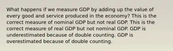 What happens if we measure GDP by adding up the value of every good and service produced in the​ economy? This is the correct measure of nominal GDP but not real GDP. This is the correct measure of real GDP but not nominal GDP. GDP is underestimated because of double counting. GDP is overestimated because of double counting.