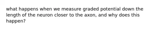 what happens when we measure graded potential down the length of the neuron closer to the axon, and why does this happen?