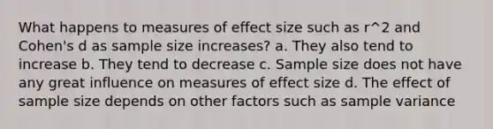 What happens to measures of effect size such as r^2 and Cohen's d as sample size increases? a. They also tend to increase b. They tend to decrease c. Sample size does not have any great influence on measures of effect size d. The effect of sample size depends on other factors such as sample variance