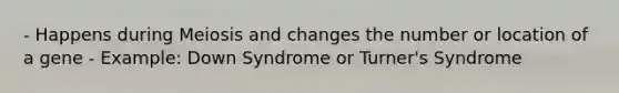 - Happens during Meiosis and changes the number or location of a gene - Example: Down Syndrome or Turner's Syndrome