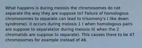 What happens is during meiosis the chromosomes do not separate the way they are suppose to? Failure of homologous chromosomes to separate can lead to trisomony's ( like down syndrome). it occurs during meiosis 1 ( when homologous pairs are suppose to separate)or during meiosis II( when the 2 chromatids are suppose to separate). This causes there to be 47 chromosomes for example instead of 46.