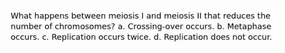 What happens between meiosis I and meiosis II that reduces the number of chromosomes? a. Crossing-over occurs. b. Metaphase occurs. c. Replication occurs twice. d. Replication does not occur.