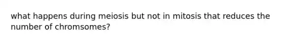 what happens during meiosis but not in mitosis that reduces the number of chromsomes?