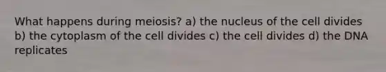 What happens during meiosis? a) the nucleus of the cell divides b) the cytoplasm of the cell divides c) the cell divides d) the DNA replicates