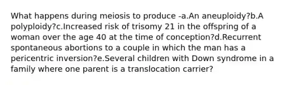 What happens during meiosis to produce -a.An aneuploidy?b.A polyploidy?c.Increased risk of trisomy 21 in the offspring of a woman over the age 40 at the time of conception?d.Recurrent spontaneous abortions to a couple in which the man has a pericentric inversion?e.Several children with Down syndrome in a family where one parent is a translocation carrier?