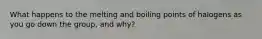 What happens to the melting and boiling points of halogens as you go down the group, and why?