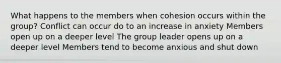 What happens to the members when cohesion occurs within the group? Conflict can occur do to an increase in anxiety Members open up on a deeper level The group leader opens up on a deeper level Members tend to become anxious and shut down