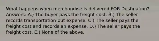 What happens when merchandise is delivered FOB Destination? Answers: A.) The buyer pays the freight cost. B.) The seller records transportation-out expense. C.) The seller pays the freight cost and records an expense. D.) The seller pays the freight cost. E.) None of the above.