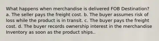 What happens when merchandise is delivered FOB Destination? a. The seller pays the freight cost. b. The buyer assumes risk of loss while the product is in transit. c. The buyer pays the freight cost. d. The buyer records ownership interest in the merchandise Inventory as soon as the product ships..