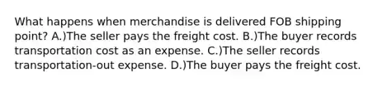 What happens when merchandise is delivered FOB shipping point? A.)The seller pays the freight cost. B.)The buyer records transportation cost as an expense. C.)The seller records transportation-out expense. D.)The buyer pays the freight cost.