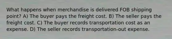 What happens when merchandise is delivered FOB shipping point? A) The buyer pays the freight cost. B) The seller pays the freight cost. C) The buyer records transportation cost as an expense. D) The seller records transportation-out expense.