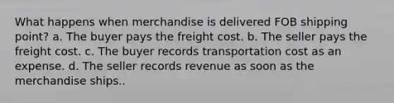 What happens when merchandise is delivered FOB shipping point? a. The buyer pays the freight cost. b. The seller pays the freight cost. c. The buyer records transportation cost as an expense. d. The seller records revenue as soon as the merchandise ships..