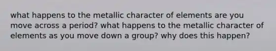 what happens to the metallic character of elements are you move across a period? what happens to the metallic character of elements as you move down a group? why does this happen?