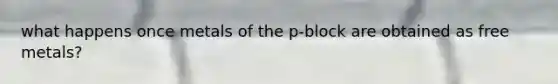 what happens once metals of the p-block are obtained as free metals?